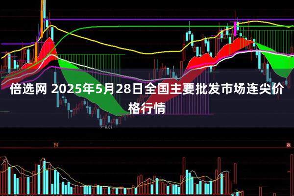 倍选网 2025年5月28日全国主要批发市场连尖价格行情