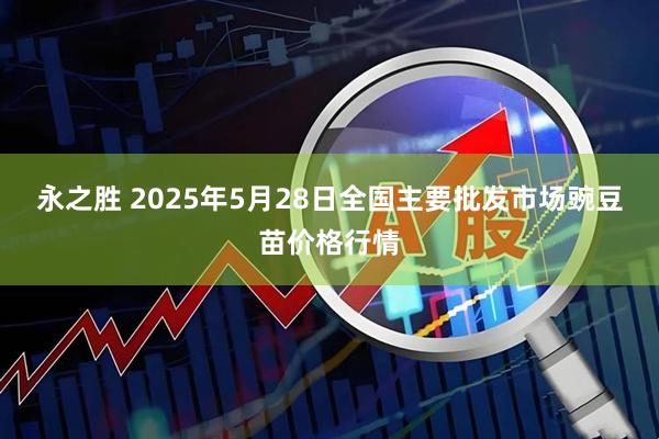永之胜 2025年5月28日全国主要批发市场豌豆苗价格行情