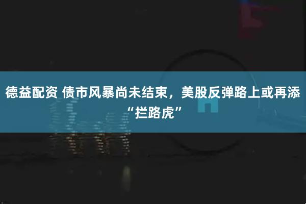 德益配资 债市风暴尚未结束，美股反弹路上或再添“拦路虎”