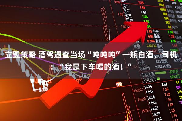 立盟策略 酒驾遇查当场“吨吨吨”一瓶白酒，司机：“我是下车喝的酒！”