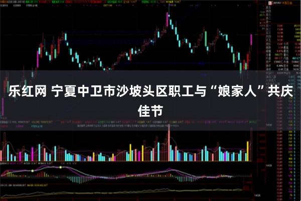 乐红网 宁夏中卫市沙坡头区职工与“娘家人”共庆佳节