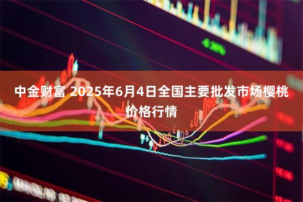中金财富 2025年6月4日全国主要批发市场樱桃价格行情