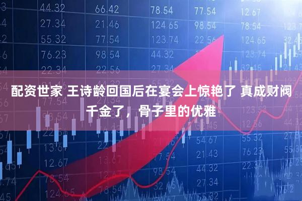 配资世家 王诗龄回国后在宴会上惊艳了 真成财阀千金了，骨子里的优雅