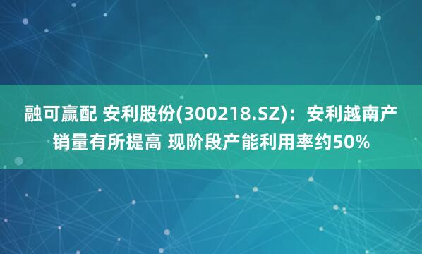 融可赢配 安利股份(300218.SZ)：安利越南产销量有所提高 现阶段产能利用率约50%
