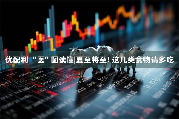 优配利 “医”图读懂|夏至将至! 这几类食物请多吃