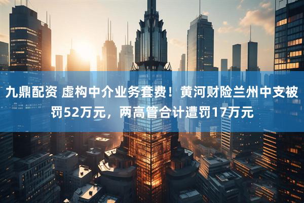 九鼎配资 虚构中介业务套费！黄河财险兰州中支被罚52万元，两高管合计遭罚17万元