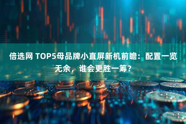 倍选网 TOP5母品牌小直屏新机前瞻：配置一览无余，谁会更胜一筹？
