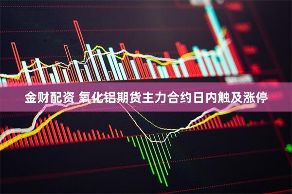 金财配资 氧化铝期货主力合约日内触及涨停