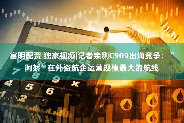 富明配资 独家视频|记者亲测C909出海竞争：“阿娇”在外资航企运营规模最大的航线
