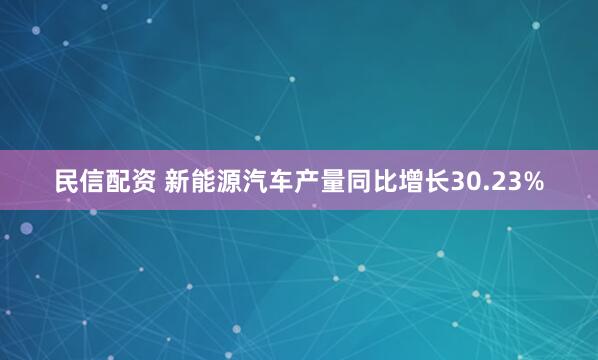 民信配资 新能源汽车产量同比增长30.23%
