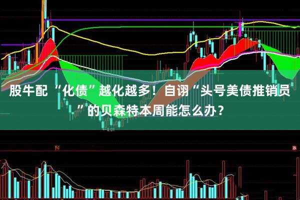 股牛配 “化债”越化越多！自诩“头号美债推销员”的贝森特本周能怎么办？