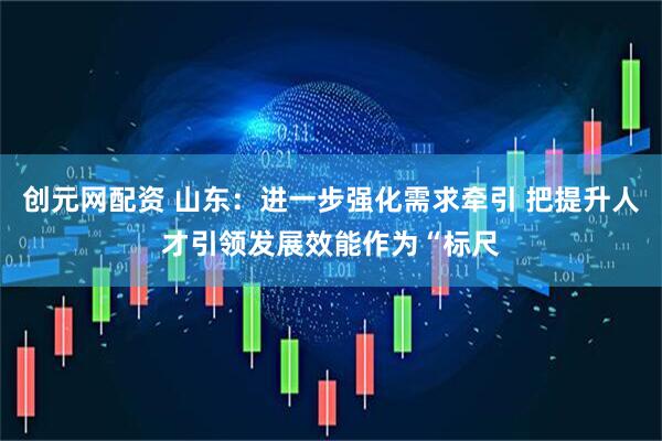 创元网配资 山东：进一步强化需求牵引 把提升人才引领发展效能作为“标尺
