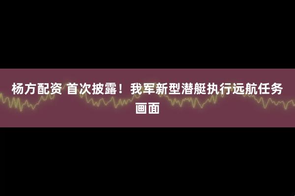 杨方配资 首次披露！我军新型潜艇执行远航任务画面