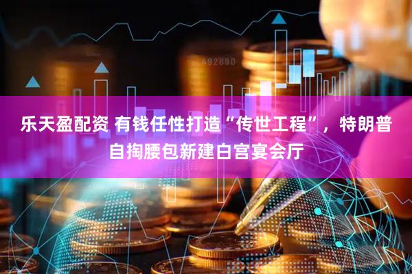 乐天盈配资 有钱任性打造“传世工程”，特朗普自掏腰包新建白宫宴会厅