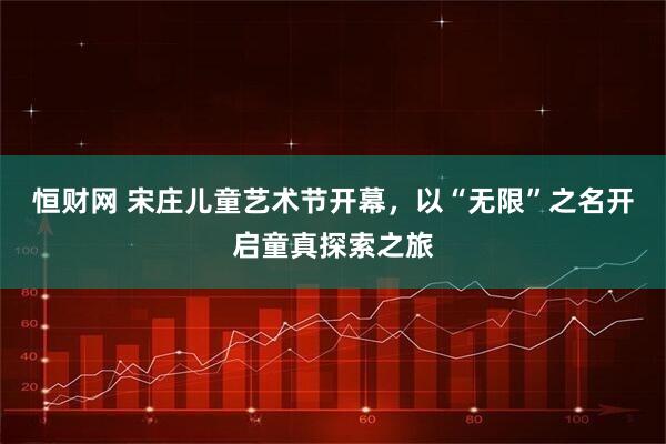 恒财网 宋庄儿童艺术节开幕，以“无限”之名开启童真探索之旅