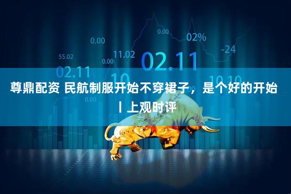 尊鼎配资 民航制服开始不穿裙子，是个好的开始 丨上观时评