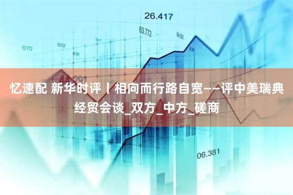 忆速配 新华时评丨相向而行路自宽——评中美瑞典经贸会谈_双方_中方_磋商