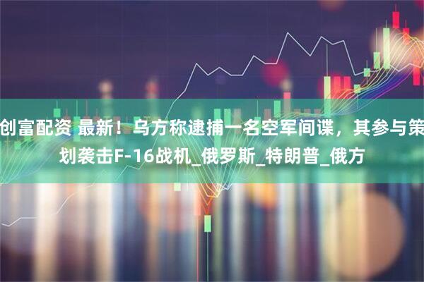 创富配资 最新！乌方称逮捕一名空军间谍，其参与策划袭击F-16战机_俄罗斯_特朗普_俄方