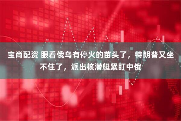 宝尚配资 眼看俄乌有停火的苗头了，特朗普又坐不住了，派出核潜艇紧盯中俄