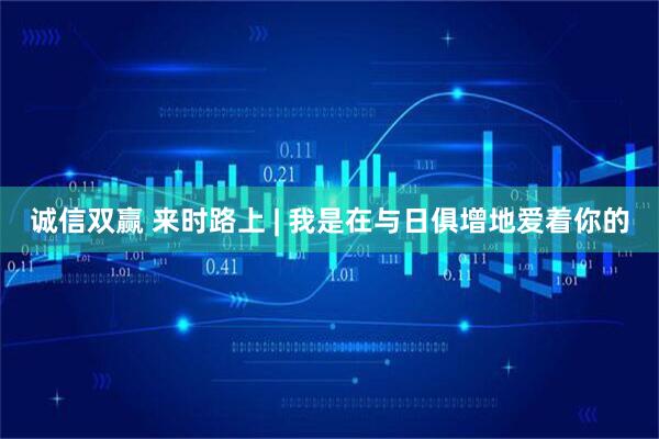 诚信双赢 来时路上 | 我是在与日俱增地爱着你的