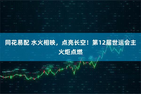 同花易配 水火相映，点亮长空！第12届世运会主火炬点燃