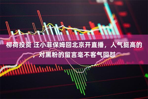 柳荷投资 汪小菲保姆回北京开直播，人气挺高的，对黑粉的留言毫不客气回怼