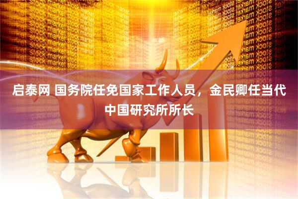 启泰网 国务院任免国家工作人员，金民卿任当代中国研究所所长