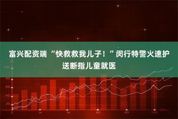 富兴配资端 “快救救我儿子！”闵行特警火速护送断指儿童就医