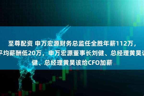 至尊配资 申万宏源财务总监任全胜年薪112万，比券商CFO平均薪酬低20万，申万宏源董事长刘健、总经理黄昊该给CFO加薪