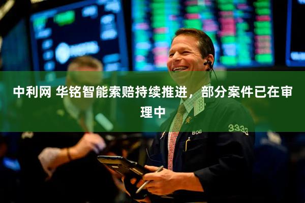 中利网 华铭智能索赔持续推进，部分案件已在审理中