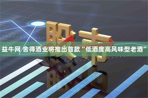 益牛网 舍得酒业将推出首款“低酒度高风味型老酒”