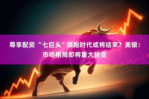 尊享配资 “七巨头”领跑时代或将结束？美银：市场格局即将重大转变