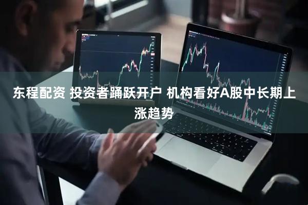东程配资 投资者踊跃开户 机构看好A股中长期上涨趋势