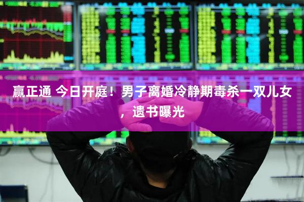 赢正通 今日开庭！男子离婚冷静期毒杀一双儿女，遗书曝光