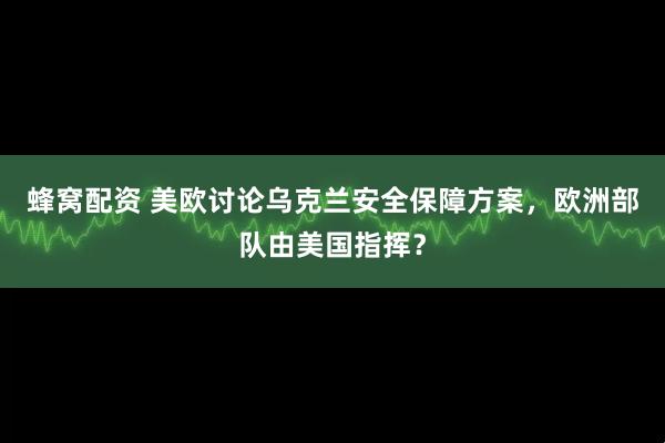 蜂窝配资 美欧讨论乌克兰安全保障方案，欧洲部队由美国指挥？