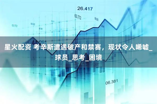 星火配资 考辛斯遭遇破产和禁赛，现状令人唏嘘_球员_思考_困境