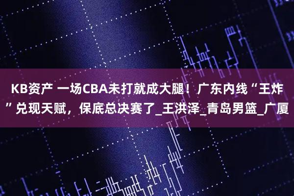 KB资产 一场CBA未打就成大腿！广东内线“王炸”兑现天赋，保底总决赛了_王洪泽_青岛男篮_广厦