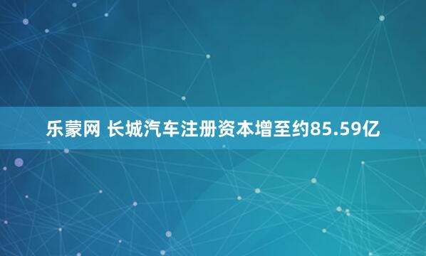 乐蒙网 长城汽车注册资本增至约85.59亿