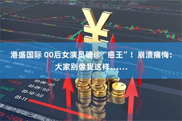 港盛国际 00后女演员确诊“癌王”！崩溃痛悔：大家别像我这样……