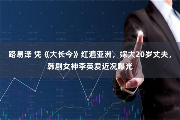 路易泽 凭《大长今》红遍亚洲，嫁大20岁丈夫，韩剧女神李英爱近况曝光