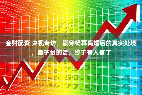 金财配资 央视专访，戳穿杨幂离婚后的真实处境，章子怡的话，终于有人信了