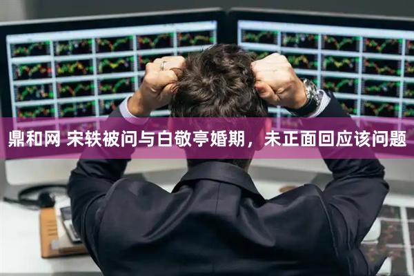 鼎和网 宋轶被问与白敬亭婚期，未正面回应该问题