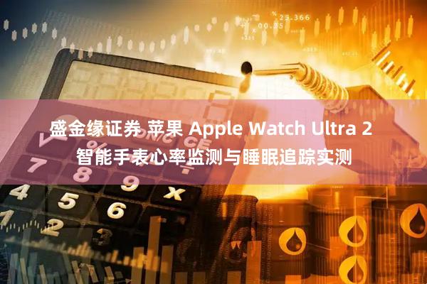 盛金缘证券 苹果 Apple Watch Ultra 2 智能手表心率监测与睡眠追踪实测