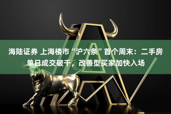海陆证券 上海楼市“沪六条”首个周末：二手房单日成交破千，改善型买家加快入场
