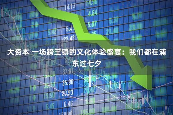 大资本 一场跨三镇的文化体验盛宴：我们都在浦东过七夕