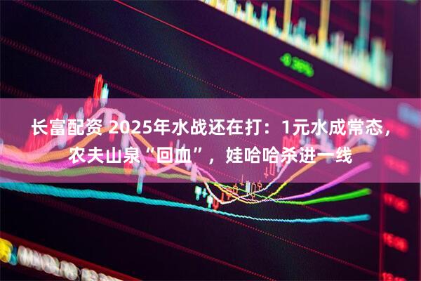长富配资 2025年水战还在打：1元水成常态，农夫山泉“回血”，娃哈哈杀进一线