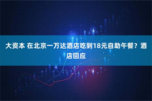 大资本 在北京一万达酒店吃到18元自助午餐？酒店回应