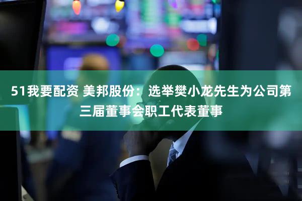 51我要配资 美邦股份：选举樊小龙先生为公司第三届董事会职工代表董事
