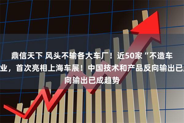 鼎信天下 风头不输各大车厂！近50家“不造车”的企业，首次亮相上海车展！中国技术和产品反向输出已成趋势