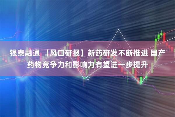 银泰融通 【风口研报】新药研发不断推进 国产药物竞争力和影响力有望进一步提升